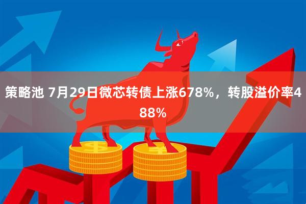 策略池 7月29日微芯转债上涨678%，转股溢价率488%