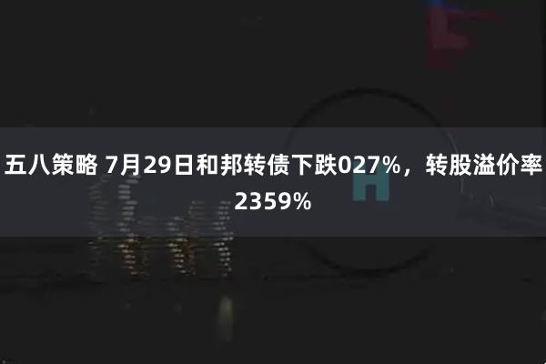 五八策略 7月29日和邦转债下跌027%，转股溢价率2359%