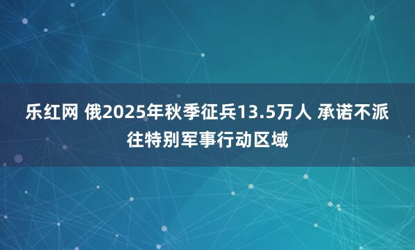 乐红网 俄2025年秋季征兵13.5万人 承诺不派往特别军事行动区域