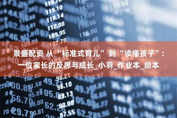 景盛配资 从 “标准式育儿” 到 “读懂孩子”：一位家长的反思与成长_小羽_作业本_绘本