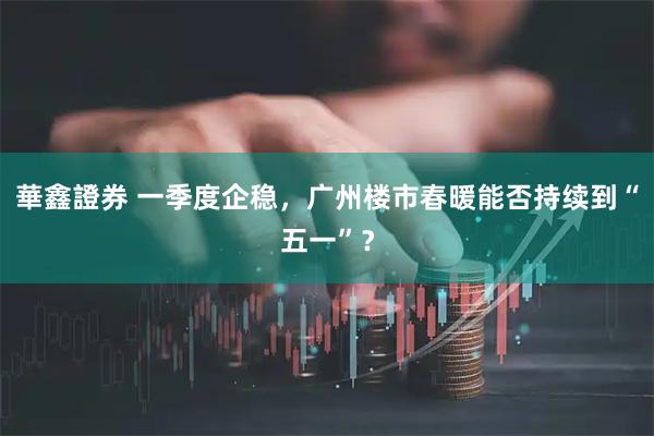華鑫證券 一季度企稳，广州楼市春暖能否持续到“五一”？