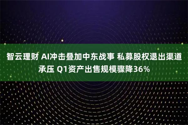智云理财 AI冲击叠加中东战事 私募股权退出渠道承压 Q1资产出售规模骤降36%