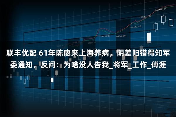 联丰优配 61年陈赓来上海养病，阴差阳错得知军委通知，反问：为啥没人告我_将军_工作_傅涯