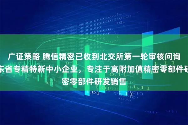 广证策略 腾信精密已收到北交所第一轮审核问询函：广东省专精特新中小企业，专注于高附加值精密零部件研发销售